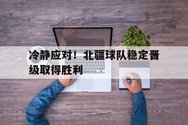 冷静应对！北疆球队稳定晋级取得胜利的简单介绍